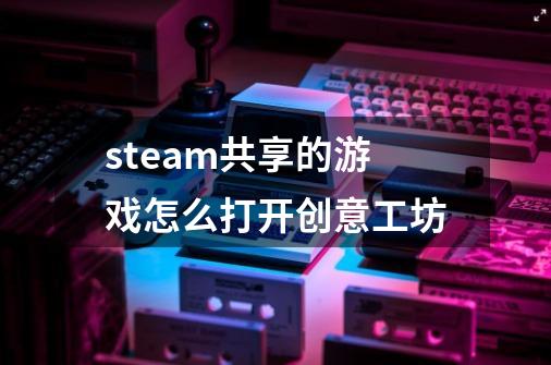 steam共享的游戏怎么打开创意工坊-第1张-游戏信息-龙启网