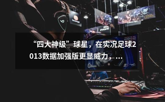 “四大神级”球星,在实况足球2013数据加强版更显威力,值得拥有-第1张-游戏信息-龙启网