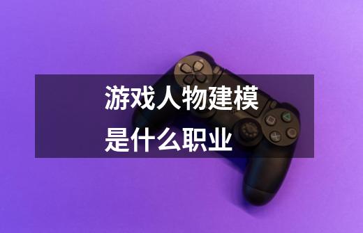 游戏人物建模是什么职业-第1张-游戏信息-龙启网