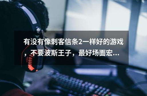 有没有像刺客信条2一样好的游戏，不要波斯王子，最好场面宏大一些，又有历史背景，3~5个G ，回答给分！！-第1张-游戏信息-龙启网