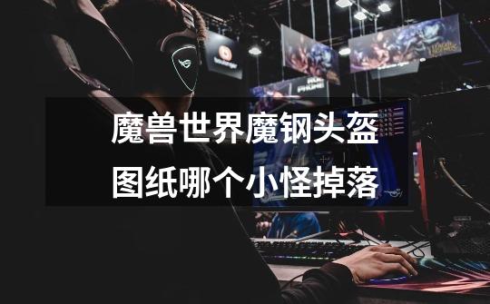 魔兽世界魔钢头盔图纸哪个小怪掉落-第1张-游戏信息-龙启网