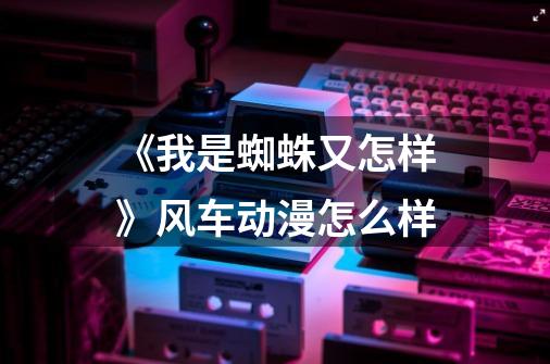 《我是蜘蛛又怎样》风车动漫怎么样-第1张-游戏信息-龙启网