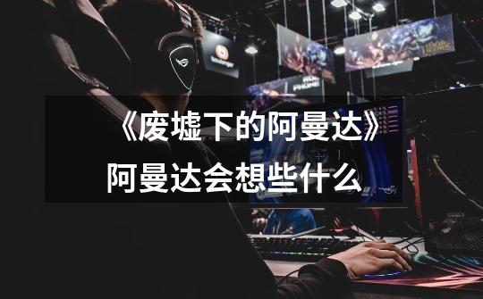 《废墟下的阿曼达》阿曼达会想些什么-第1张-游戏信息-龙启网