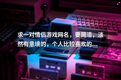 求一对情侣游戏网名，要简洁，淡然有意境的，个人比较喜欢的字有柒，汐，沫，晨，若，墨，等等。。。-第1张-游戏信息-龙启网
