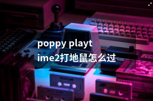 poppy playtime2打地鼠怎么过-第1张-游戏信息-龙启网
