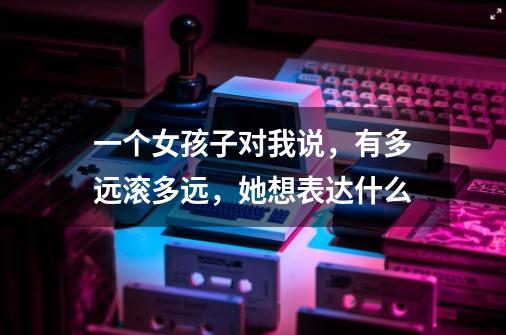 一个女孩子对我说，有多远滚多远，她想表达什么-第1张-游戏信息-龙启网