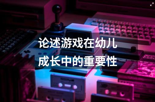 论述游戏在幼儿成长中的重要性-第1张-游戏信息-龙启网