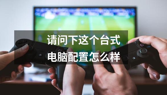 请问下这个台式电脑配置怎么样-第1张-游戏信息-龙启网