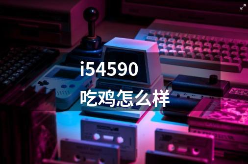 i54590吃鸡怎么样-第1张-游戏信息-龙启网