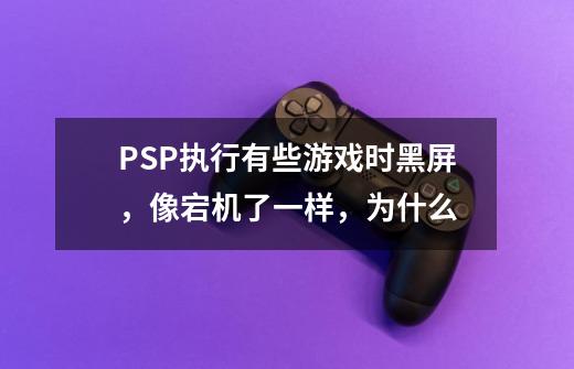 PSP执行有些游戏时黑屏,像宕机了一样,为什么-第1张-游戏信息-龙启网