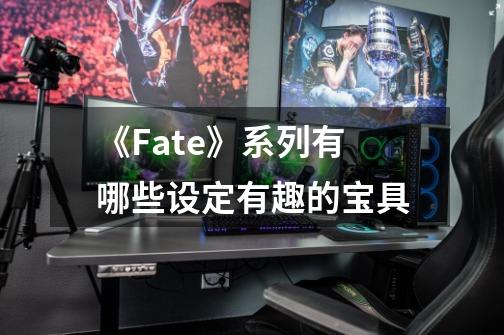 《Fate》系列有哪些设定有趣的宝具-第1张-游戏信息-龙启网