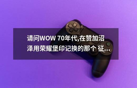 请问WOW 70年代,在赞加沼泽用荣耀堡印记换的那个 征服印记 怎么没有了,我是LM,之前专门飞过去看了,-第1张-游戏信息-龙启网