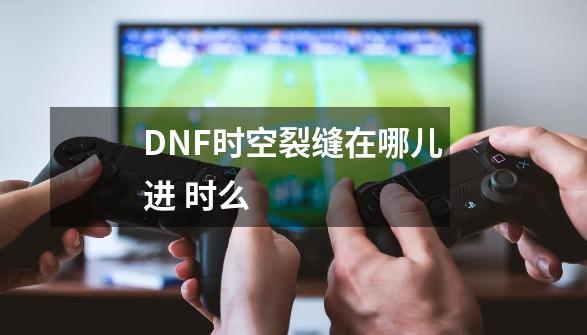DNF时空裂缝在哪儿进 时么-第1张-游戏信息-龙启网