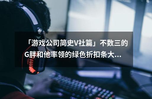 「游戏公司简史V社篇」不数三的G胖和他率领的绿色折扣条大军!-第1张-游戏信息-龙启网