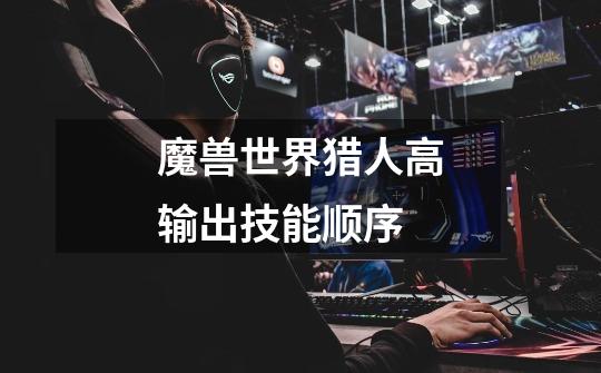魔兽世界猎人高输出技能顺序-第1张-游戏信息-龙启网