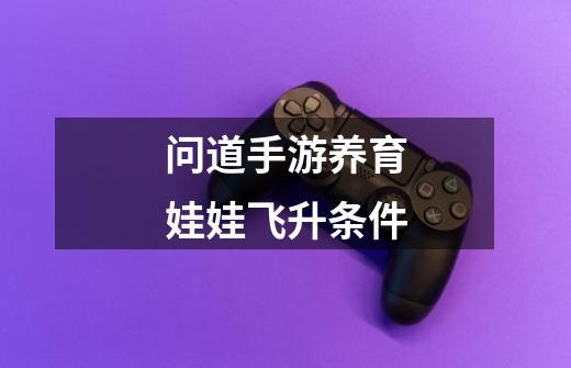 问道手游养育娃娃飞升条件-第1张-游戏信息-龙启网