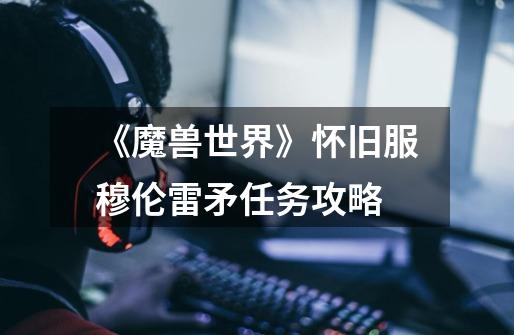 《魔兽世界》怀旧服穆伦雷矛任务攻略-第1张-游戏信息-龙启网