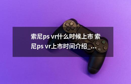 索尼ps vr什么时候上市 索尼ps vr上市时间介绍_索尼ps vr什么时候上市 索尼ps vr上市时间是什么-第1张-游戏信息-龙启网