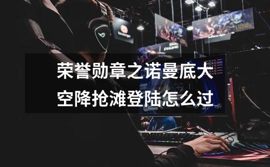 荣誉勋章之诺曼底大空降抢滩登陆怎么过-第1张-游戏信息-龙启网