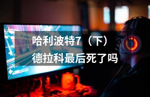 哈利波特7（下）德拉科最后死了吗-第1张-游戏信息-龙启网