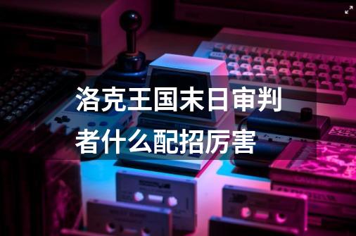 洛克王国末日审判者什么配招厉害-第1张-游戏信息-龙启网