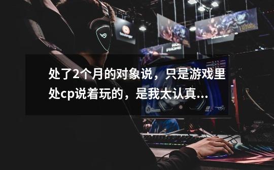 处了2个月的对象说，只是游戏里处cp说着玩的，是我太认真当真了-第1张-游戏信息-龙启网