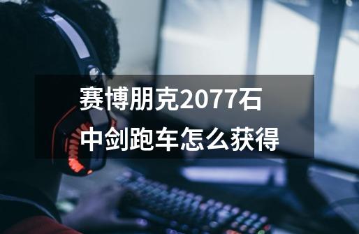赛博朋克2077石中剑跑车怎么获得-第1张-游戏信息-龙启网