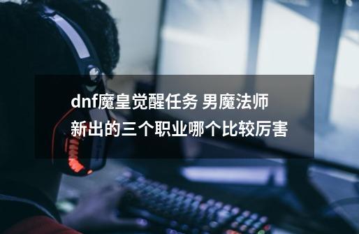 dnf魔皇觉醒任务 男魔法师新出的三个职业哪个比较厉害-第1张-游戏信息-龙启网