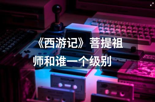 《西游记》菩提祖师和谁一个级别-第1张-游戏信息-龙启网