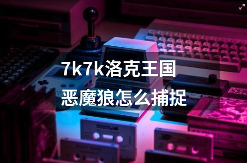 7k7k洛克王国恶魔狼怎么捕捉-第1张-游戏信息-龙启网