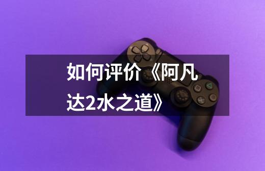 如何评价《阿凡达2.水之道》-第1张-游戏信息-龙启网