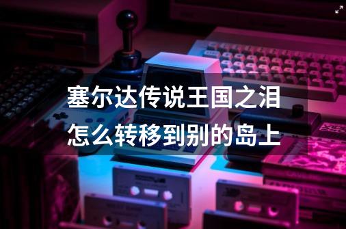 塞尔达传说王国之泪怎么转移到别的岛上-第1张-游戏信息-龙启网