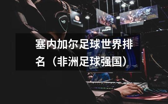 塞内加尔足球世界排名(非洲足球强国)-第1张-游戏信息-龙启网
