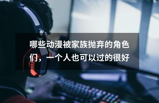 哪些动漫被家族抛弃的角色们,一个人也可以过的很好-第1张-游戏信息-龙启网