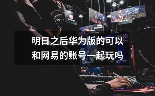 明日之后华为版的可以和网易的账号一起玩吗-第1张-游戏信息-龙启网