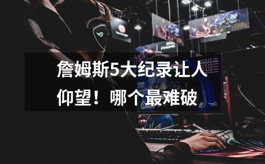 詹姆斯5大纪录让人仰望!哪个最难破-第1张-游戏信息-龙启网