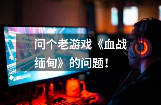问个老游戏《血战缅甸》的问题！-第1张-游戏信息-龙启网