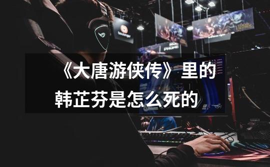 《大唐游侠传》里的韩芷芬是怎么死的-第1张-游戏信息-龙启网