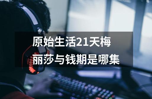 原始生活21天梅丽莎与钱期是哪集-第1张-游戏信息-龙启网