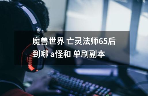 魔兽世界 亡灵法师65后到哪 a怪和 单刷副本-第1张-游戏信息-龙启网