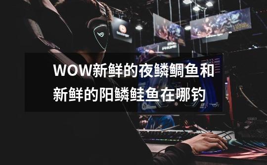WOW新鲜的夜鳞鲷鱼和新鲜的阳鳞鲑鱼在哪钓-第1张-游戏信息-龙启网