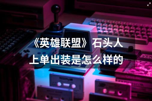 《英雄联盟》石头人上单出装是怎么样的-第1张-游戏信息-龙启网