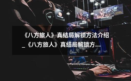 《八方旅人》真结局解锁方法介绍_《八方旅人》真结局解锁方法是什么-第1张-游戏信息-龙启网