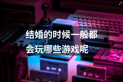 结婚的时候一般都会玩哪些游戏呢-第1张-游戏信息-龙启网