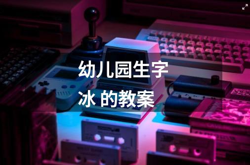 幼儿园生字 冰 的教案-第1张-游戏信息-龙启网