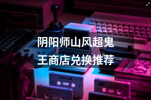阴阳师山风超鬼王商店兑换推荐-第1张-游戏信息-龙启网