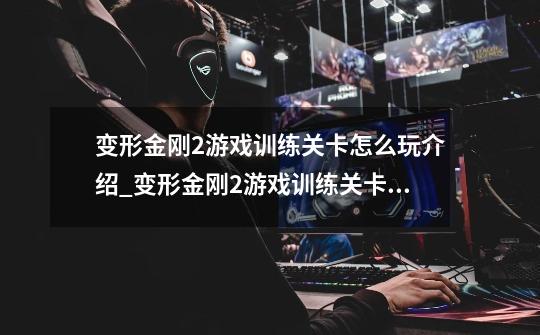 变形金刚2游戏训练关卡怎么玩介绍_变形金刚2游戏训练关卡怎么玩是什么-第1张-游戏信息-龙启网