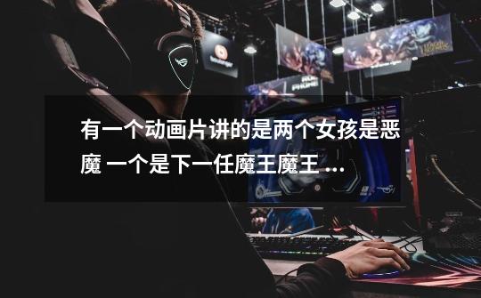 有一个动画片讲的是两个女孩是恶魔 一个是下一任魔王魔王 一个是她的-第1张-游戏信息-龙启网