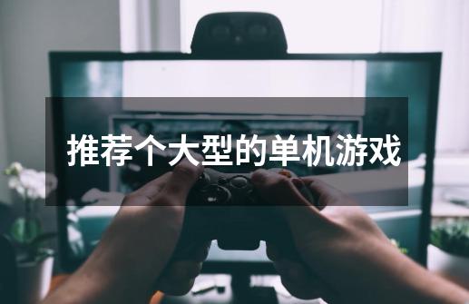 推荐个大型的单机游戏-第1张-游戏信息-龙启网