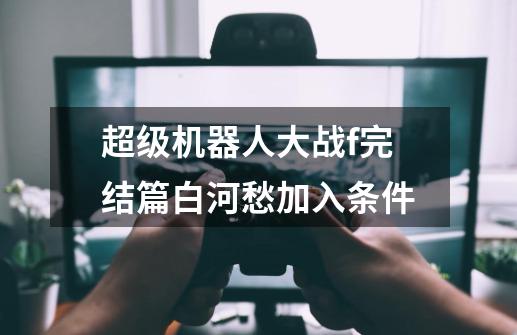 超级机器人大战f完结篇白河愁加入条件-第1张-游戏信息-龙启网